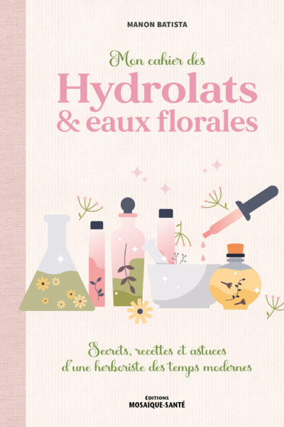 MON CAHIER DES HYDROLATS & EAUX FLORALES - SECRETS, RECETTES ET ASTUCES D UNE HERBORISTE DES TEMPS M